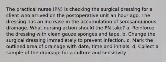 The practical nurse (PN) is checking the surgical dressing for a client who arrived on the postoperative unit an hour ago. The dressing has an increase in the accumulation of serosanguinous drainage. What nursing action should the PN take? a. Reinforce the dressing with clean gauze sponges and tape. b. Change the surgical dressing immediately to prevent infection. c. Mark the outlined area of drainage with date, time and initials. d. Collect a sample of the drainage for a culture and sensitivity.