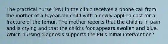 The practical nurse (PN) in the clinic receives a phone call from the mother of a 6-year-old child with a newly applied cast for a fracture of the femur. The mother reports that the child is in pain and is crying and that the child's foot appears swollen and blue. Which nursing diagnosis supports the PN's initial intervention?