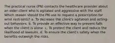 The practical nurse (PN) contacts the healthcare provider about an older client who is agitated and aggressive with the staff. Which reason should the PN use to request a prescription for wrist restraints? a. To decrease the client's agitation and acting-out behaviors. b. To provide an effective way to prevent falls when the client is alone. c. To protect the client and reduce the likelihood of lawsuits. d. To ensure the client's safety when the benefits outweigh the risks.