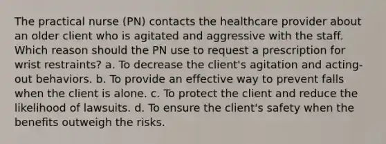 The practical nurse (PN) contacts the healthcare provider about an older client who is agitated and aggressive with the staff. Which reason should the PN use to request a prescription for wrist restraints? a. To decrease the client's agitation and acting-out behaviors. b. To provide an effective way to prevent falls when the client is alone. c. To protect the client and reduce the likelihood of lawsuits. d. To ensure the client's safety when the benefits outweigh the risks.