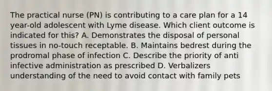 The practical nurse (PN) is contributing to a care plan for a 14 year-old adolescent with Lyme disease. Which client outcome is indicated for this? A. Demonstrates the disposal of personal tissues in no-touch receptable. B. Maintains bedrest during the prodromal phase of infection C. Describe the priority of anti infective administration as prescribed D. Verbalizers understanding of the need to avoid contact with family pets