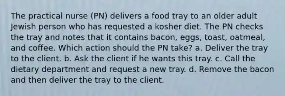 The practical nurse (PN) delivers a food tray to an older adult Jewish person who has requested a kosher diet. The PN checks the tray and notes that it contains bacon, eggs, toast, oatmeal, and coffee. Which action should the PN take? a. Deliver the tray to the client. b. Ask the client if he wants this tray. c. Call the dietary department and request a new tray. d. Remove the bacon and then deliver the tray to the client.