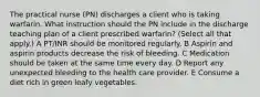 The practical nurse (PN) discharges a client who is taking warfarin. What instruction should the PN include in the discharge teaching plan of a client prescribed warfarin? (Select all that apply.) A PT/INR should be monitored regularly. B Aspirin and aspirin products decrease the risk of bleeding. C Medication should be taken at the same time every day. D Report any unexpected bleeding to the health care provider. E Consume a diet rich in green leafy vegetables.