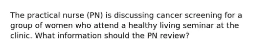 The practical nurse (PN) is discussing cancer screening for a group of women who attend a healthy living seminar at the clinic. What information should the PN review?