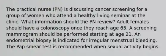 The practical nurse (PN) is discussing cancer screening for a group of women who attend a healthy living seminar at the clinic. What information should the PN review? Adult females should have a colonoscopy once they reach age 65. A screening mammogram should be performed starting at age 21. An endometrial biopsy is indicated for irregular menstrual bleeding. The Pap smear test is recommended when sexual activity begins.