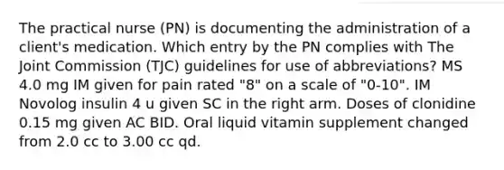 The practical nurse (PN) is documenting the administration of a client's medication. Which entry by the PN complies with The Joint Commission (TJC) guidelines for use of abbreviations? MS 4.0 mg IM given for pain rated "8" on a scale of "0-10". IM Novolog insulin 4 u given SC in the right arm. Doses of clonidine 0.15 mg given AC BID. Oral liquid vitamin supplement changed from 2.0 cc to 3.00 cc qd.