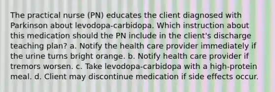 The practical nurse (PN) educates the client diagnosed with Parkinson about levodopa-carbidopa. Which instruction about this medication should the PN include in the client's discharge teaching plan? a. Notify the health care provider immediately if the urine turns bright orange. b. Notify health care provider if tremors worsen. c. Take levodopa-carbidopa with a high-protein meal. d. Client may discontinue medication if side effects occur.