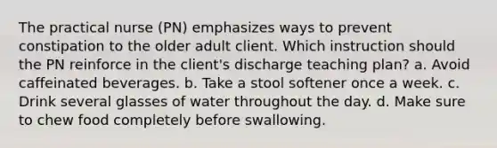 The practical nurse (PN) emphasizes ways to prevent constipation to the older adult client. Which instruction should the PN reinforce in the client's discharge teaching plan? a. Avoid caffeinated beverages. b. Take a stool softener once a week. c. Drink several glasses of water throughout the day. d. Make sure to chew food completely before swallowing.