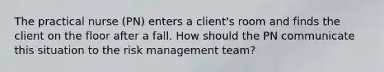 The practical nurse (PN) enters a client's room and finds the client on the floor after a fall. How should the PN communicate this situation to the risk management team?