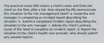 The practical nurse (PN) enters a client's room and finds the client on the floor after a fall. How should the PN communicate this situation to the risk management team? a. Assist the unit manager in completing an incident report describing the situation. b. Submit a completed incident report describing the situation to the unit manager. c. Advise the client's primary nurse of the need to complete an incident report. d. Report the situation to the client's health care provider, who should submit any needed reports.