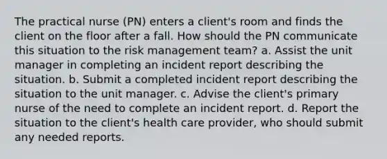 The practical nurse (PN) enters a client's room and finds the client on the floor after a fall. How should the PN communicate this situation to the risk management team? a. Assist the unit manager in completing an incident report describing the situation. b. Submit a completed incident report describing the situation to the unit manager. c. Advise the client's primary nurse of the need to complete an incident report. d. Report the situation to the client's health care provider, who should submit any needed reports.