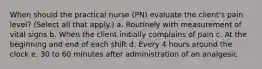 When should the practical nurse (PN) evaluate the client's pain level? (Select all that apply.) a. Routinely with measurement of vital signs b. When the client initially complains of pain c. At the beginning and end of each shift d. Every 4 hours around the clock e. 30 to 60 minutes after administration of an analgesic