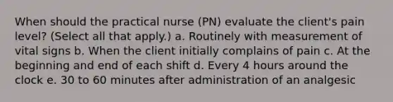 When should the practical nurse (PN) evaluate the client's pain level? (Select all that apply.) a. Routinely with measurement of vital signs b. When the client initially complains of pain c. At the beginning and end of each shift d. Every 4 hours around the clock e. 30 to 60 minutes after administration of an analgesic