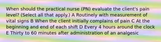 When should the practical nurse (PN) evaluate the client's pain level? (Select all that apply.) A Routinely with measurement of vital signs B When the client initially complains of pain C At the beginning and end of each shift D Every 4 hours around the clock E Thirty to 60 minutes after administration of an analgesic