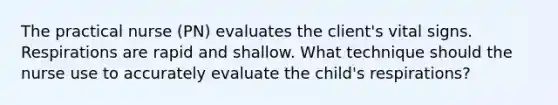 The practical nurse (PN) evaluates the client's vital signs. Respirations are rapid and shallow. What technique should the nurse use to accurately evaluate the child's respirations?