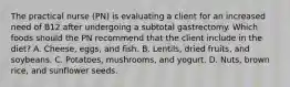 The practical nurse (PN) is evaluating a client for an increased need of B12 after undergoing a subtotal gastrectomy. Which foods should the PN recommend that the client include in the diet? A. Cheese, eggs, and fish. B. Lentils, dried fruits, and soybeans. C. Potatoes, mushrooms, and yogurt. D. Nuts, brown rice, and sunflower seeds.