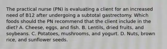 The practical nurse (PN) is evaluating a client for an increased need of B12 after undergoing a subtotal gastrectomy. Which foods should the PN recommend that the client include in the diet? A. Cheese, eggs, and fish. B. Lentils, dried fruits, and soybeans. C. Potatoes, mushrooms, and yogurt. D. Nuts, brown rice, and sunflower seeds.