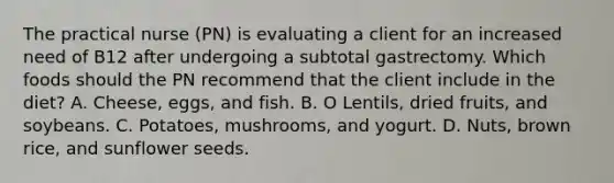 The practical nurse (PN) is evaluating a client for an increased need of B12 after undergoing a subtotal gastrectomy. Which foods should the PN recommend that the client include in the diet? A. Cheese, eggs, and fish. B. O Lentils, dried fruits, and soybeans. C. Potatoes, mushrooms, and yogurt. D. Nuts, brown rice, and sunflower seeds.