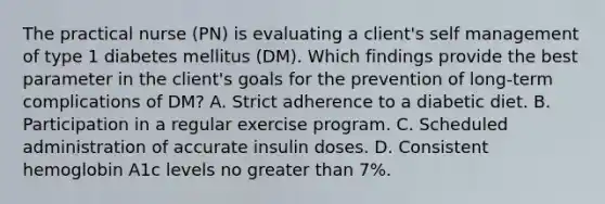 The practical nurse (PN) is evaluating a client's self management of type 1 diabetes mellitus (DM). Which findings provide the best parameter in the client's goals for the prevention of long-term complications of DM? A. Strict adherence to a diabetic diet. B. Participation in a regular exercise program. C. Scheduled administration of accurate insulin doses. D. Consistent hemoglobin A1c levels no greater than 7%.