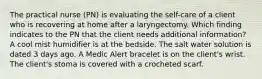 The practical nurse (PN) is evaluating the self-care of a client who is recovering at home after a laryngectomy. Which finding indicates to the PN that the client needs additional information? A cool mist humidifier is at the bedside. The salt water solution is dated 3 days ago. A Medic Alert bracelet is on the client's wrist. The client's stoma is covered with a crocheted scarf.