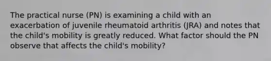 The practical nurse (PN) is examining a child with an exacerbation of juvenile rheumatoid arthritis (JRA) and notes that the child's mobility is greatly reduced. What factor should the PN observe that affects the child's mobility?