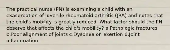 The practical nurse (PN) is examining a child with an exacerbation of juvenile rheumatoid arthritis (JRA) and notes that the child's mobility is greatly reduced. What factor should the PN observe that affects the child's mobility? a.Pathologic fractures b.Poor alignment of joints c.Dyspnea on exertion d.Joint inflammation