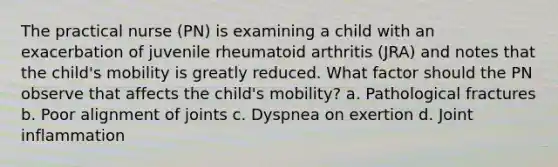 The practical nurse (PN) is examining a child with an exacerbation of juvenile rheumatoid arthritis (JRA) and notes that the child's mobility is greatly reduced. What factor should the PN observe that affects the child's mobility? a. Pathological fractures b. Poor alignment of joints c. Dyspnea on exertion d. Joint inflammation