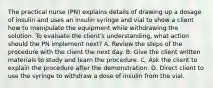 The practical nurse (PN) explains details of drawing up a dosage of insulin and uses an insulin syringe and vial to show a client how to manipulate the equipment while withdrawing the solution. To evaluate the client's understanding, what action should the PN implement next? A. Review the steps of the procedure with the client the next day. B. Give the client written materials to study and learn the procedure. C. Ask the client to explain the procedure after the demonstration. D. Direct client to use the syringe to withdraw a dose of insulin from the vial.