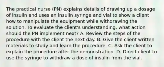 The practical nurse (PN) explains details of drawing up a dosage of insulin and uses an insulin syringe and vial to show a client how to manipulate the equipment while withdrawing the solution. To evaluate the client's understanding, what action should the PN implement next? A. Review the steps of the procedure with the client the next day. B. Give the client written materials to study and learn the procedure. C. Ask the client to explain the procedure after the demonstration. D. Direct client to use the syringe to withdraw a dose of insulin from the vial.