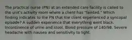 The practical nurse (PN) at an extended care facility is called to the unit's activity room where a client has "fainted." Which finding indicates to the PN that the client experienced a syncopal episode? A sudden experience that everything went black. Incontinence of urine and stool. Blood pressure of 140/98. Severe headache with nausea and sensitivity to light.