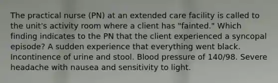 The practical nurse (PN) at an extended care facility is called to the unit's activity room where a client has "fainted." Which finding indicates to the PN that the client experienced a syncopal episode? A sudden experience that everything went black. Incontinence of urine and stool. Blood pressure of 140/98. Severe headache with nausea and sensitivity to light.