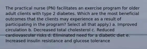 The practical nurse (PN) facilitates an exercise program for older adult clients with type 2 diabetes. Which are the most beneficial outcomes that the clients may experience as a result of participating in the program? Select all that apply.) a. Improved circulation b. Decreased total cholesterol c. Reduced cardiovascular risks d. Eliminated need for a diabetic diet e. Increased insulin resistance and glucose tolerance