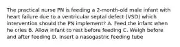 The practical nurse PN is feeding a 2-month-old male infant with heart failure due to a ventricular septal defect (VSD) which intervention should the PN implement? A. Feed the infant when he cries B. Allow infant to rest before feeding C. Weigh before and after feeding D. Insert a nasogastric feeding tube