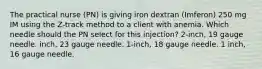 The practical nurse (PN) is giving iron dextran (Imferon) 250 mg IM using the Z-track method to a client with anemia. Which needle should the PN select for this injection? 2-inch, 19 gauge needle. inch, 23 gauge needle. 1-inch, 18 gauge needle. 1 inch, 16 gauge needle.