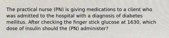 The practical nurse (PN) is giving medications to a client who was admitted to the hospital with a diagnosis of diabetes mellitus. After checking the finger stick glucose at 1630, which dose of insulin should the (PN) administer?