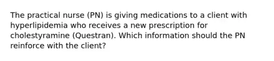 The practical nurse (PN) is giving medications to a client with hyperlipidemia who receives a new prescription for cholestyramine (Questran). Which information should the PN reinforce with the client?