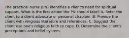 The practical nurse (PN) identifies a client's need for spiritual support. What is the first action the PN should take? A. Refer the client to a client advocate or personal chaplain. B. Provide the client with religious literature and references. C. Suggest the client use one's religious faith to cope. D. Determine the client's perceptions and belief system.