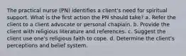 The practical nurse (PN) identifies a client's need for spiritual support. What is the first action the PN should take? a. Refer the client to a client advocate or personal chaplain. b. Provide the client with religious literature and references. c. Suggest the client use one's religious faith to cope. d. Determine the client's perceptions and belief system.