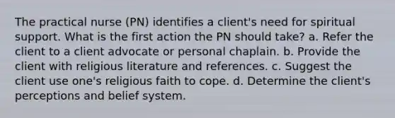 The practical nurse (PN) identifies a client's need for spiritual support. What is the first action the PN should take? a. Refer the client to a client advocate or personal chaplain. b. Provide the client with religious literature and references. c. Suggest the client use one's religious faith to cope. d. Determine the client's perceptions and belief system.