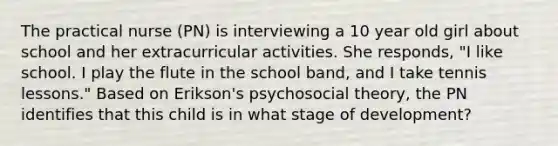 The practical nurse (PN) is interviewing a 10 year old girl about school and her extracurricular activities. She responds, "I like school. I play the flute in the school band, and I take tennis lessons." Based on Erikson's psychosocial theory, the PN identifies that this child is in what stage of development?