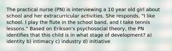 The practical nurse (PN) is interviewing a 10 year old girl about school and her extracurricular activities. She responds, "I like school. I play the flute in the school band, and I take tennis lessons." Based on Erikson's psychosocial theory, the PN identifies that this child is in what stage of development? a) identity b) intimacy c) industry d) initiative