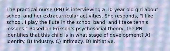 The practical nurse (PN) is interviewing a 10-year-old girl about school and her extracurricular activities. She responds, "I like school. I play the flute in the school band, and I take tennis lessons." Based on Erikson's psychosocial theory, the PN identifies that this child is in what stage of development? A) Identity. B) Industry. C) Intimacy. D) Initiative.