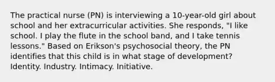 The practical nurse (PN) is interviewing a 10-year-old girl about school and her extracurricular activities. She responds, "I like school. I play the flute in the school band, and I take tennis lessons." Based on Erikson's psychosocial theory, the PN identifies that this child is in what stage of development? Identity. Industry. Intimacy. Initiative.