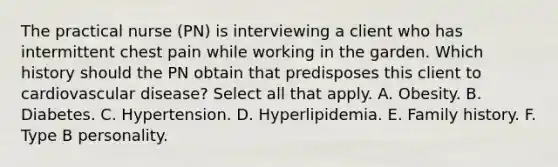 The practical nurse (PN) is interviewing a client who has intermittent chest pain while working in the garden. Which history should the PN obtain that predisposes this client to cardiovascular disease? Select all that apply. A. Obesity. B. Diabetes. C. Hypertension. D. Hyperlipidemia. E. Family history. F. Type B personality.