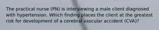 The practical nurse (PN) is interviewing a male client diagnosed with hypertension. Which finding places the client at the greatest risk for development of a cerebral vascular accident (CVA)?