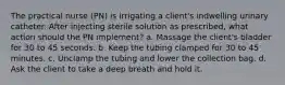 The practical nurse (PN) is irrigating a client's indwelling urinary catheter. After injecting sterile solution as prescribed, what action should the PN implement? a. Massage the client's bladder for 30 to 45 seconds. b. Keep the tubing clamped for 30 to 45 minutes. c. Unclamp the tubing and lower the collection bag. d. Ask the client to take a deep breath and hold it.