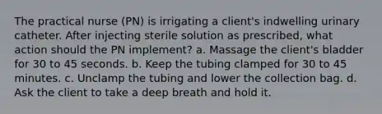 The practical nurse (PN) is irrigating a client's indwelling urinary catheter. After injecting sterile solution as prescribed, what action should the PN implement? a. Massage the client's bladder for 30 to 45 seconds. b. Keep the tubing clamped for 30 to 45 minutes. c. Unclamp the tubing and lower the collection bag. d. Ask the client to take a deep breath and hold it.