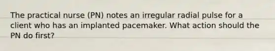 The practical nurse (PN) notes an irregular radial pulse for a client who has an implanted pacemaker. What action should the PN do first?