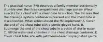 The practical nurse (PN) observes a family member accidentally stumble over the three-compartment drainage system (Pleur-evac®) for a client with a chest tube to suction. The PN sees that the drainage system container is cracked and the chest tube is disconnected. What action should the PN implement? A. Cover the end of the chest tube with a sterile gloved hand. B. Submerge the end of the chest tube in a bottle of sterile water. C. Fill the water-seal chamber in the chest drainage container. D. Cover chest tube site with petroleum-based impregnated gauze.