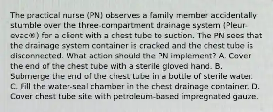 The practical nurse (PN) observes a family member accidentally stumble over the three-compartment drainage system (Pleur-evac®) for a client with a chest tube to suction. The PN sees that the drainage system container is cracked and the chest tube is disconnected. What action should the PN implement? A. Cover the end of the chest tube with a sterile gloved hand. B. Submerge the end of the chest tube in a bottle of sterile water. C. Fill the water-seal chamber in the chest drainage container. D. Cover chest tube site with petroleum-based impregnated gauze.